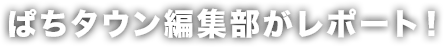 ぱちタウン編集部がレポート！